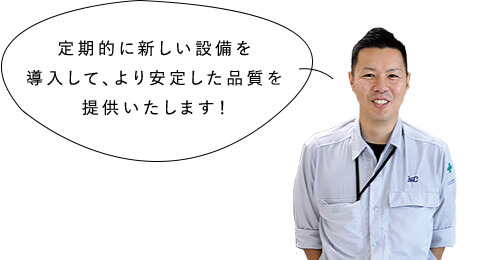 定期的にあたらしい設備を導入して、より安定した品質を提供いたします！